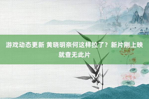 游戏动态更新 黄晓明奈何这样拉了？新片刚上映就查无此片