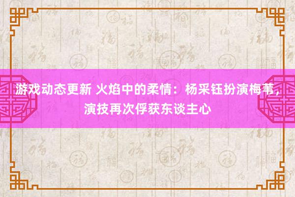 游戏动态更新 火焰中的柔情：杨采钰扮演梅苇，演技再次俘获东谈主心