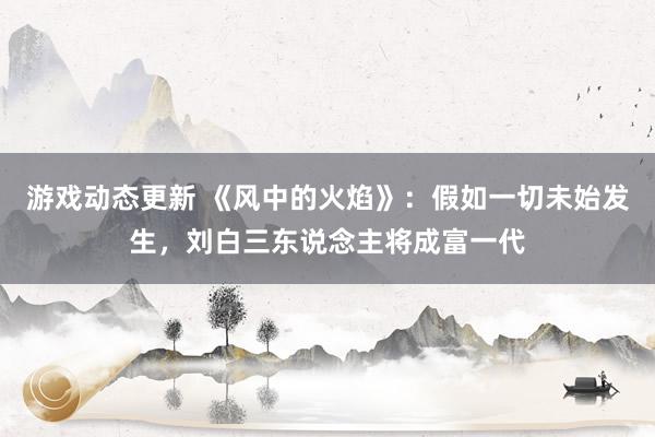 游戏动态更新 《风中的火焰》：假如一切未始发生，刘白三东说念主将成富一代