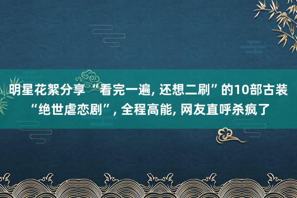 明星花絮分享 “看完一遍, 还想二刷”的10部古装“绝世虐恋剧”, 全程高能, 网友直呼杀疯了