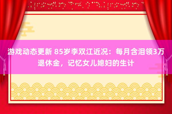 游戏动态更新 85岁李双江近况：每月含泪领3万退休金，记忆女儿媳妇的生计