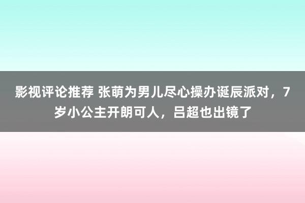 影视评论推荐 张萌为男儿尽心操办诞辰派对，7岁小公主开朗可人，吕超也出镜了