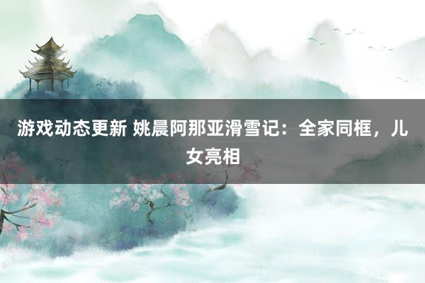 游戏动态更新 姚晨阿那亚滑雪记：全家同框，儿女亮相