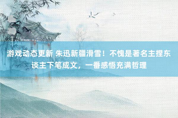 游戏动态更新 朱迅新疆滑雪！不愧是著名主捏东谈主下笔成文，一番感悟充满哲理