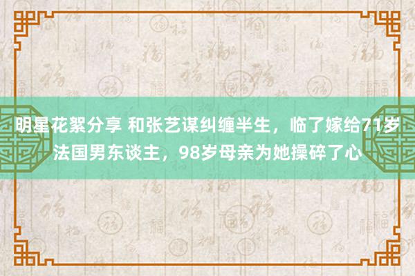 明星花絮分享 和张艺谋纠缠半生，临了嫁给71岁法国男东谈主，98岁母亲为她操碎了心