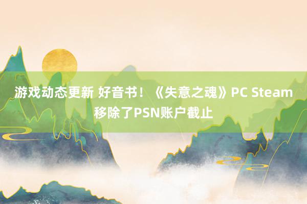 游戏动态更新 好音书！《失意之魂》PC Steam移除了PSN账户截止