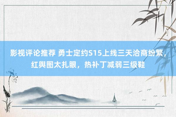 影视评论推荐 勇士定约S15上线三天洽商纷繁，红舆图太扎眼，热补丁减弱三级鞋