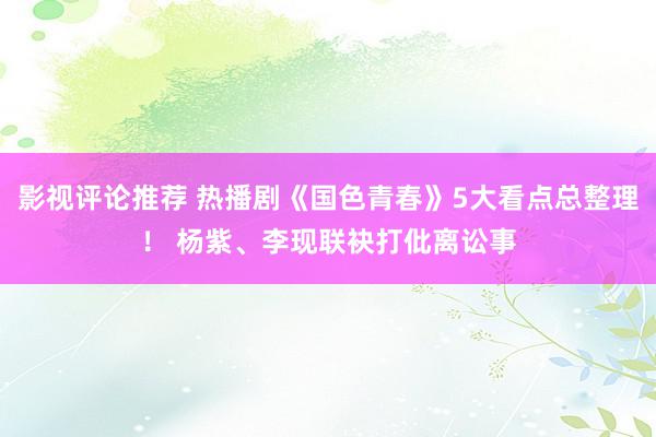 影视评论推荐 热播剧《国色青春》5大看点总整理！ 杨紫、李现联袂打仳离讼事