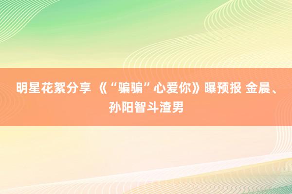 明星花絮分享 《“骗骗”心爱你》曝预报 金晨、孙阳智斗渣男