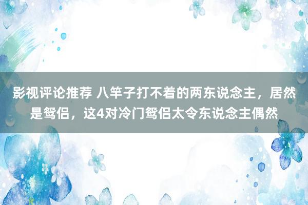 影视评论推荐 八竿子打不着的两东说念主，居然是鸳侣，这4对冷门鸳侣太令东说念主偶然