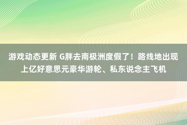 游戏动态更新 G胖去南极洲度假了！路线地出现上亿好意思元豪华游轮、私东说念主飞机