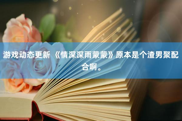 游戏动态更新 《情深深雨蒙蒙》原本是个渣男聚配合啊。