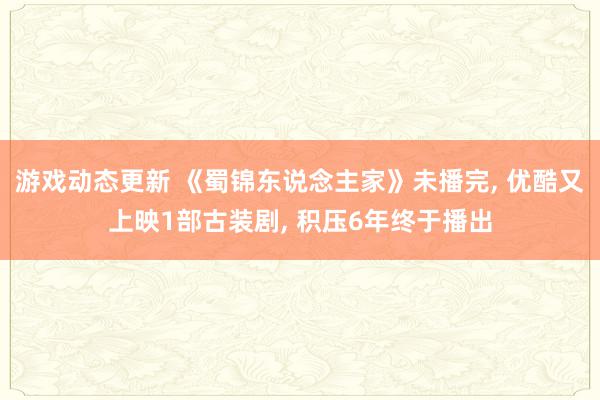 游戏动态更新 《蜀锦东说念主家》未播完, 优酷又上映1部古装剧, 积压6年终于播出