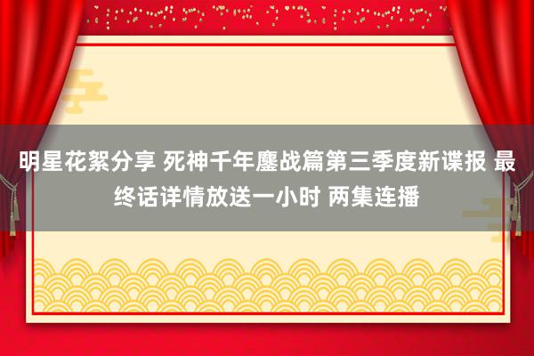 明星花絮分享 死神千年鏖战篇第三季度新谍报 最终话详情放送一小时 两集连播