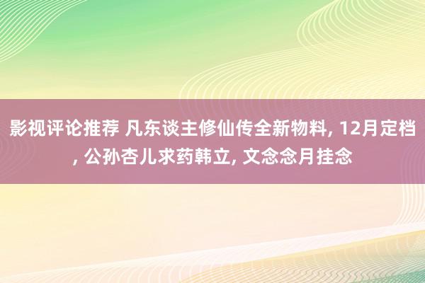 影视评论推荐 凡东谈主修仙传全新物料, 12月定档, 公孙杏儿求药韩立, 文念念月挂念