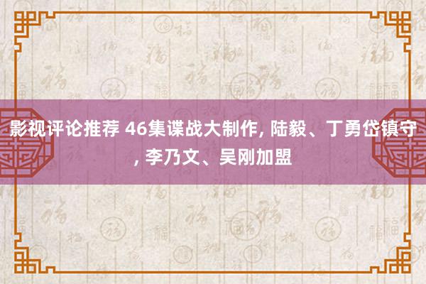 影视评论推荐 46集谍战大制作, 陆毅、丁勇岱镇守, 李乃文、吴刚加盟