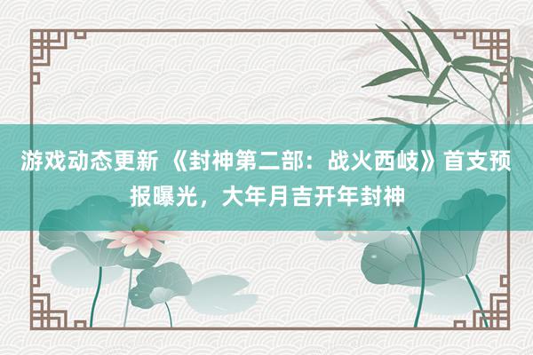 游戏动态更新 《封神第二部：战火西岐》首支预报曝光，大年月吉开年封神