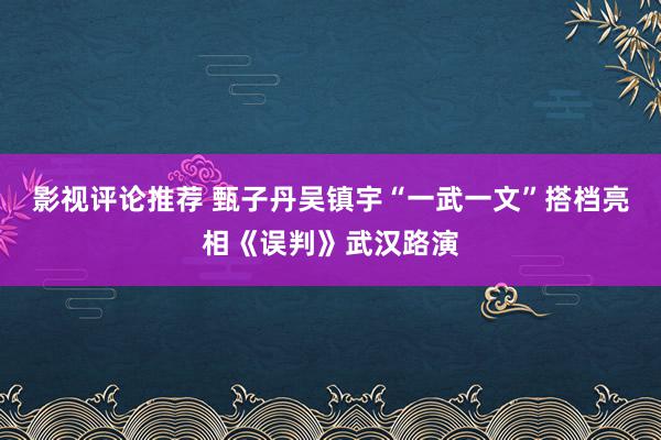 影视评论推荐 甄子丹吴镇宇“一武一文”搭档亮相《误判》武汉路演