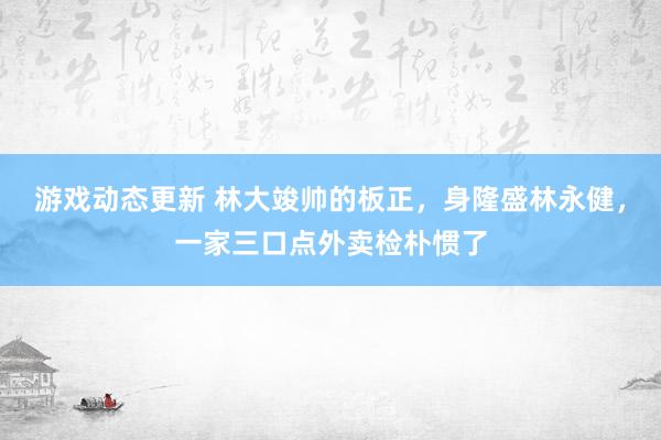 游戏动态更新 林大竣帅的板正，身隆盛林永健，一家三口点外卖检朴惯了