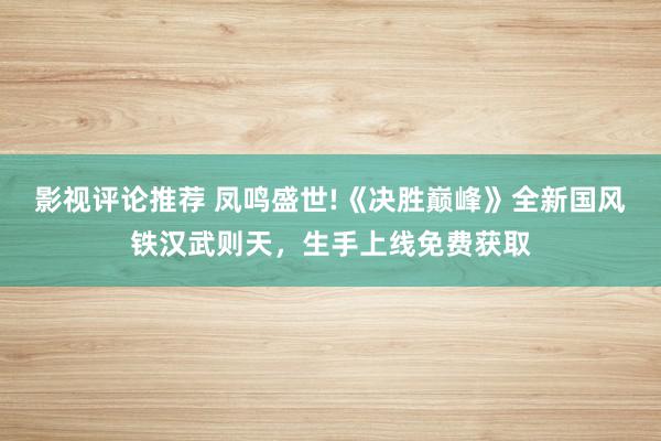 影视评论推荐 凤鸣盛世!《决胜巅峰》全新国风铁汉武则天，生手上线免费获取