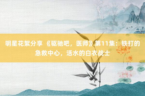 明星花絮分享 《驱驰吧，医师》第11集：铁打的急救中心，活水的白衣战士