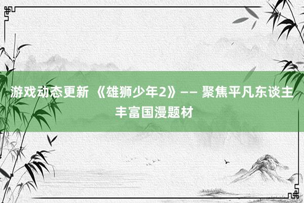 游戏动态更新 《雄狮少年2》—— 聚焦平凡东谈主 丰富国漫题材