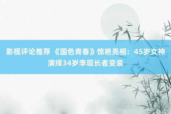 影视评论推荐 《国色青春》惊艳亮相：45岁女神演绎34岁李现长者变装