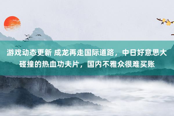 游戏动态更新 成龙再走国际道路，中日好意思大碰撞的热血功夫片，国内不雅众很难买账