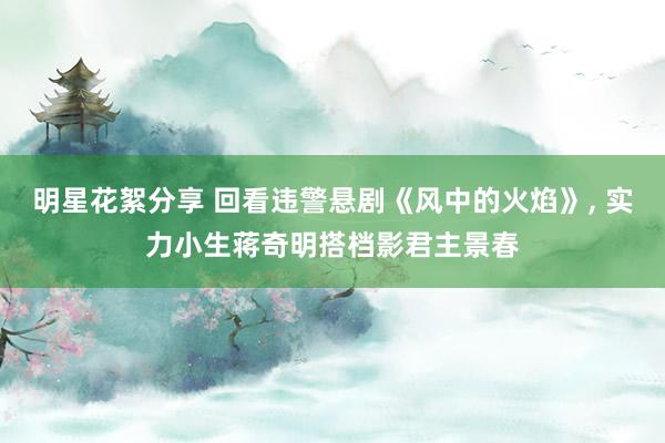 明星花絮分享 回看违警悬剧《风中的火焰》, 实力小生蒋奇明搭档影君主景春