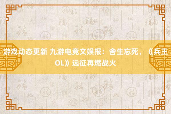 游戏动态更新 九游电竞文娱报：舍生忘死，《兵王OL》远征再燃战火