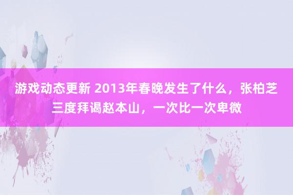 游戏动态更新 2013年春晚发生了什么，张柏芝三度拜谒赵本山，一次比一次卑微