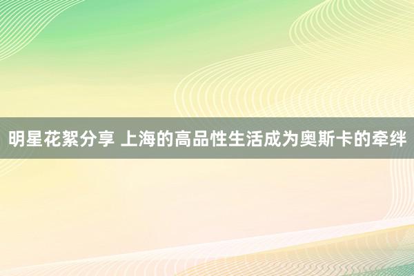 明星花絮分享 上海的高品性生活成为奥斯卡的牵绊