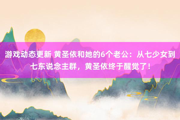 游戏动态更新 黄圣依和她的6个老公：从七少女到七东说念主群，黄圣依终于醒觉了！