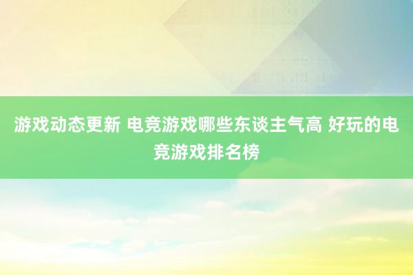 游戏动态更新 电竞游戏哪些东谈主气高 好玩的电竞游戏排名榜