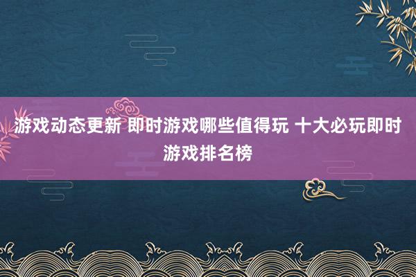 游戏动态更新 即时游戏哪些值得玩 十大必玩即时游戏排名榜