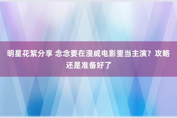 明星花絮分享 念念要在漫威电影里当主演？攻略还是准备好了