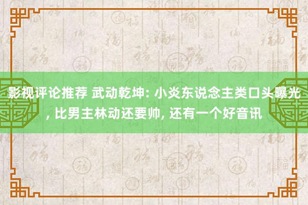 影视评论推荐 武动乾坤: 小炎东说念主类口头曝光, 比男主林动还要帅, 还有一个好音讯