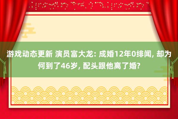 游戏动态更新 演员富大龙: 成婚12年0绯闻, 却为何到了46岁, 配头跟他离了婚?