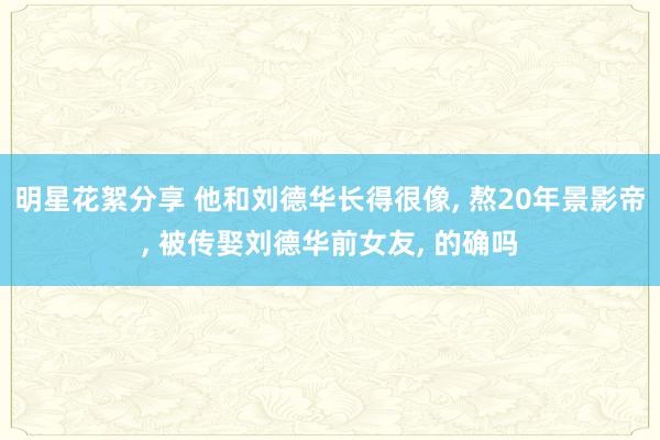 明星花絮分享 他和刘德华长得很像, 熬20年景影帝, 被传娶刘德华前女友, 的确吗