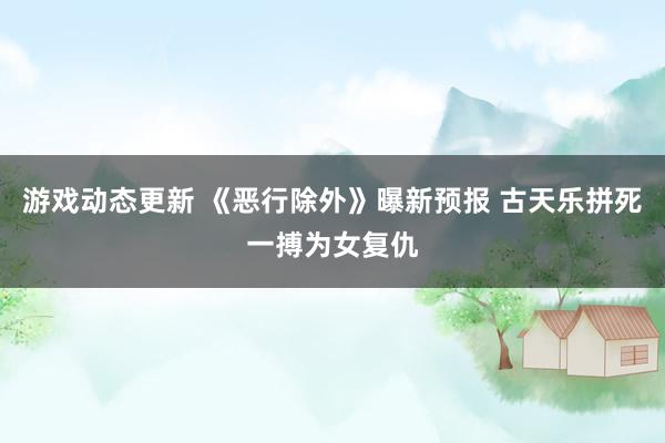 游戏动态更新 《恶行除外》曝新预报 古天乐拼死一搏为女复仇