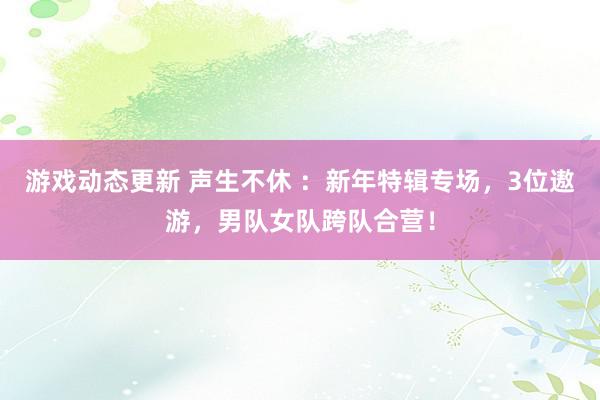 游戏动态更新 声生不休 ：新年特辑专场，3位遨游，男队女队跨队合营！