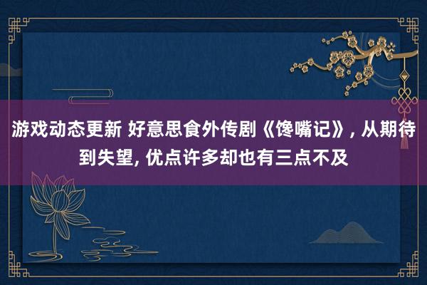 游戏动态更新 好意思食外传剧《馋嘴记》, 从期待到失望, 优点许多却也有三点不及