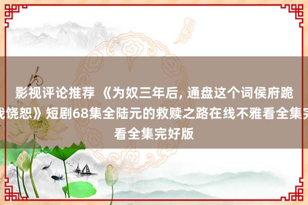 影视评论推荐 《为奴三年后, 通盘这个词侯府跪着求我饶恕》短剧68集全陆元的救赎之路在线不雅看全集完好版