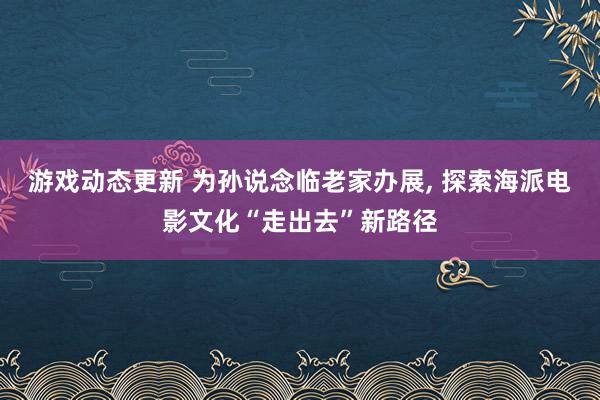 游戏动态更新 为孙说念临老家办展, 探索海派电影文化“走出去”新路径