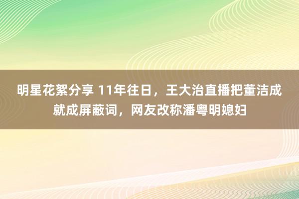 明星花絮分享 11年往日，王大治直播把董洁成就成屏蔽词，网友改称潘粤明媳妇