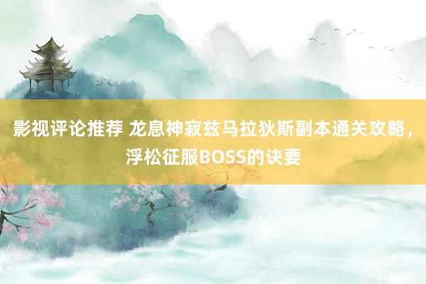 影视评论推荐 龙息神寂兹马拉狄斯副本通关攻略，浮松征服BOSS的诀要