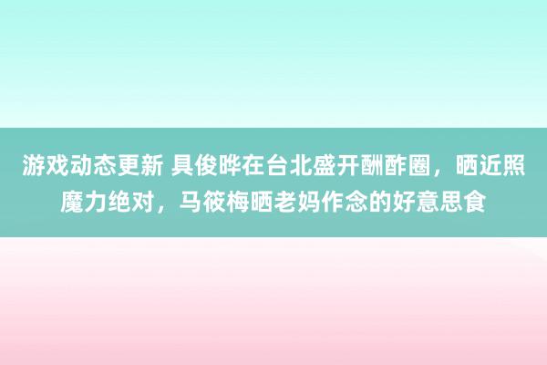 游戏动态更新 具俊晔在台北盛开酬酢圈，晒近照魔力绝对，马筱梅晒老妈作念的好意思食