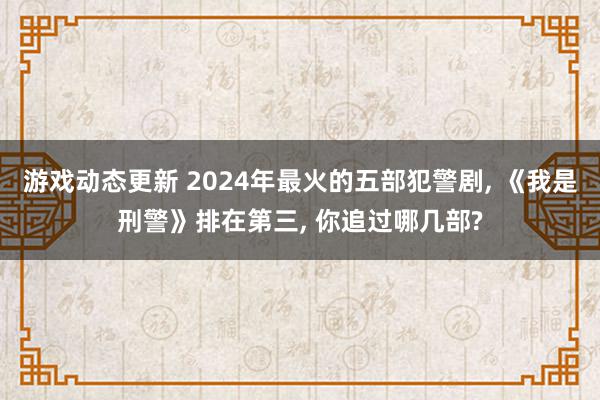 游戏动态更新 2024年最火的五部犯警剧, 《我是刑警》排在第三, 你追过哪几部?