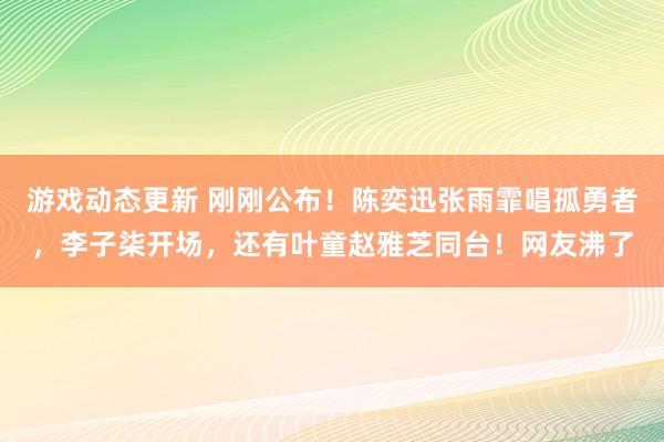 游戏动态更新 刚刚公布！陈奕迅张雨霏唱孤勇者，李子柒开场，还有叶童赵雅芝同台！网友沸了