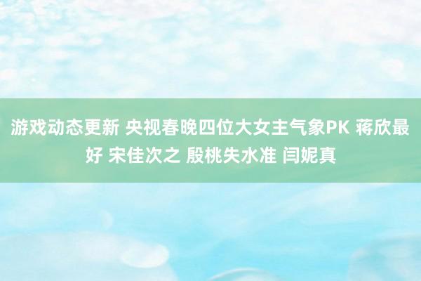 游戏动态更新 央视春晚四位大女主气象PK 蒋欣最好 宋佳次之 殷桃失水准 闫妮真